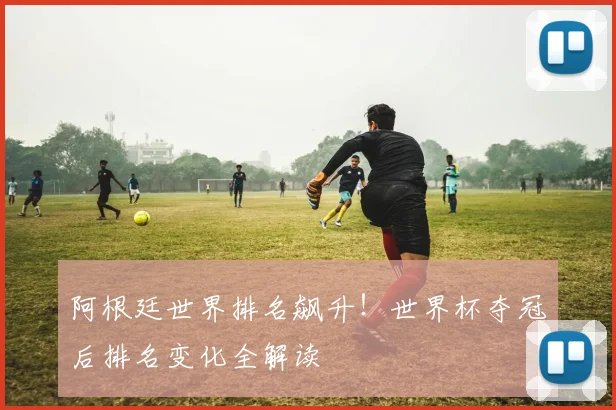 阿根廷世界排名飙升！世界杯夺冠后排名变化全解读