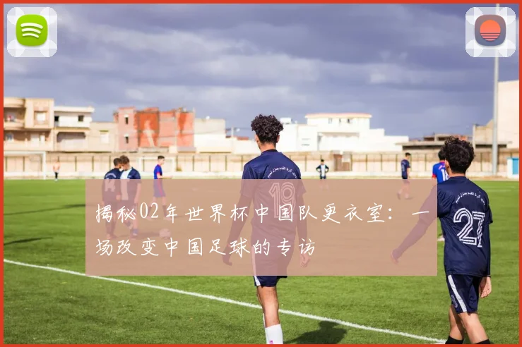 揭秘02年世界杯中国队更衣室：一场改变中国足球的专访