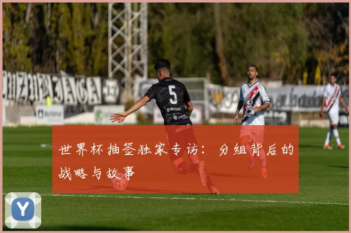 世界杯抽签独家专访：分组背后的战略与故事