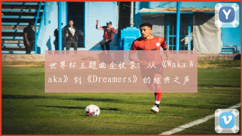 世界杯主题曲全收录：从《Waka Waka》到《Dreamers》的经典之声